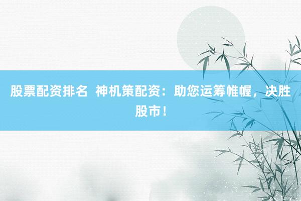 股票配资排名  神机策配资：助您运筹帷幄，决胜股市！