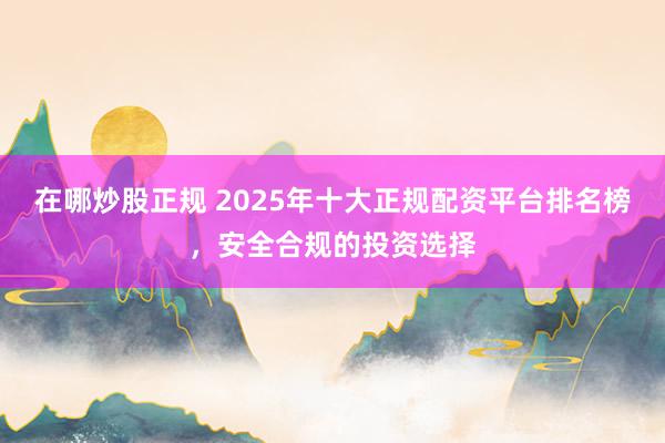 在哪炒股正规 2025年十大正规配资平台排名榜，安全合规的投资选择
