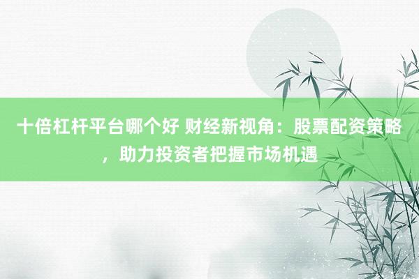 十倍杠杆平台哪个好 财经新视角：股票配资策略，助力投资者把握市场机遇