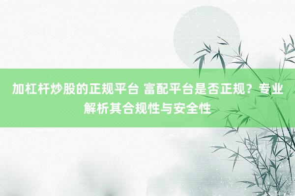 加杠杆炒股的正规平台 富配平台是否正规？专业解析其合规性与安全性