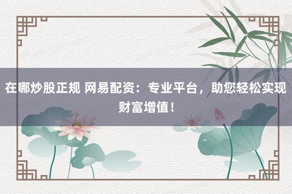 在哪炒股正规 网易配资：专业平台，助您轻松实现财富增值！
