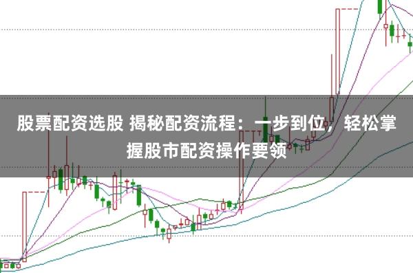 股票配资选股 揭秘配资流程：一步到位，轻松掌握股市配资操作要领