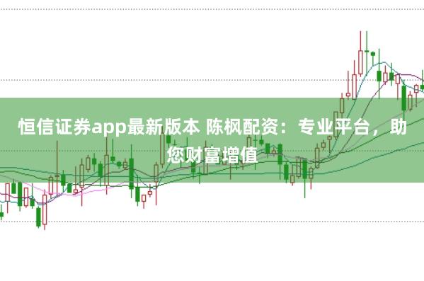 恒信证券app最新版本 陈枫配资：专业平台，助您财富增值