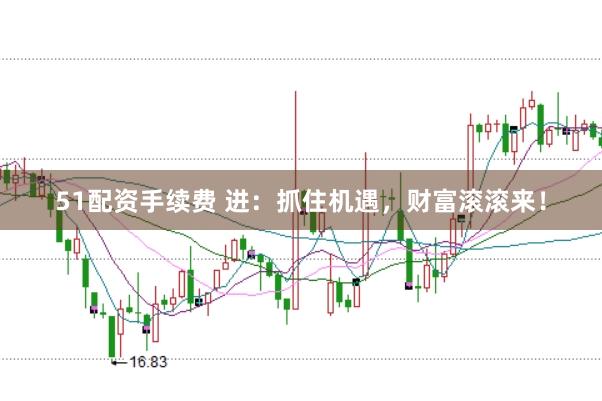 51配资手续费 进：抓住机遇，财富滚滚来！