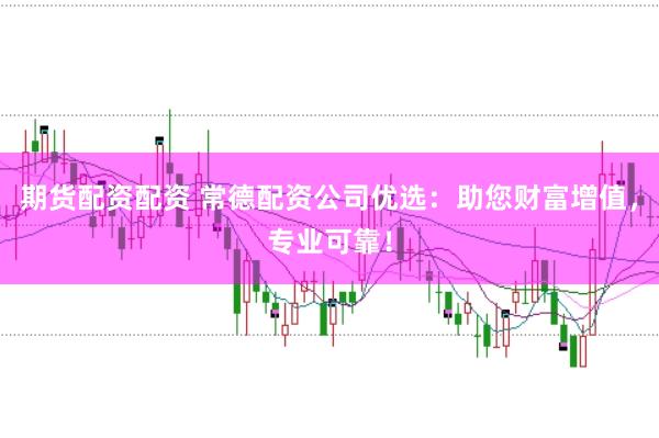 期货配资配资 常德配资公司优选：助您财富增值，专业可靠！