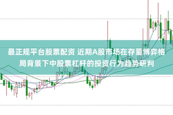 最正规平台股票配资 近期A股市场在存量博弈格局背景下中股票杠杆的投资行为趋势研判