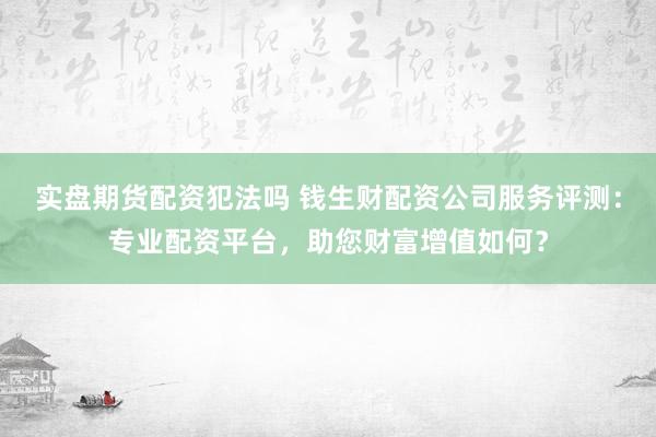 实盘期货配资犯法吗 钱生财配资公司服务评测：专业配资平台，助您财富增值如何？