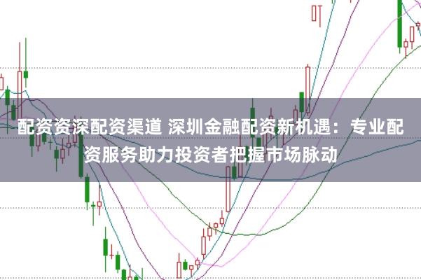配资资深配资渠道 深圳金融配资新机遇：专业配资服务助力投资者把握市场脉动