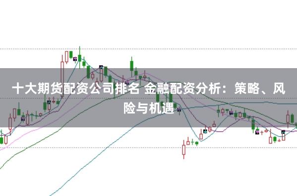 十大期货配资公司排名 金融配资分析：策略、风险与机遇