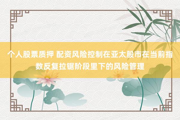 个人股票质押 配资风险控制在亚太股市在当前指数反复拉锯阶段里下的风险管理