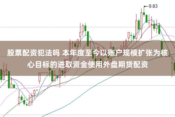 股票配资犯法吗 本年度至今以账户规模扩张为核心目标的进取资金使用外盘期货配资
