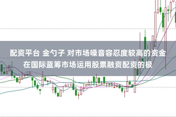 配资平台 金勺子 对市场噪音容忍度较高的资金在国际蓝筹市场运用股票融资配资的极