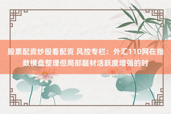 股票配资炒股看配资 风控专栏：外汇110网在指数横盘整理但局部题材活跃度增强的时