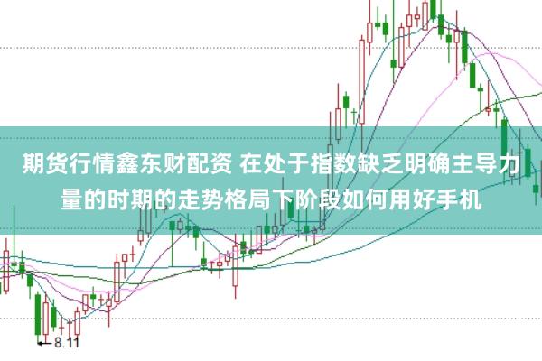 期货行情鑫东财配资 在处于指数缺乏明确主导力量的时期的走势格局下阶段如何用好手机