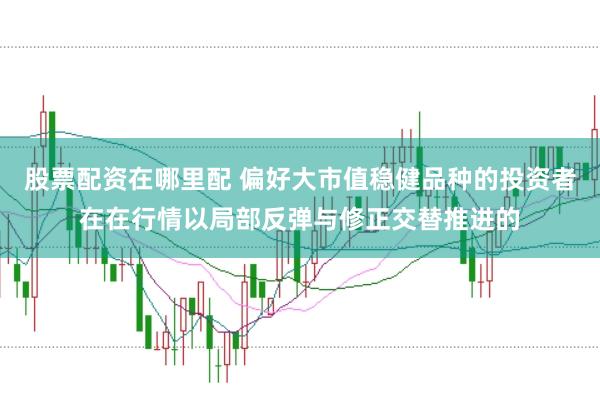 股票配资在哪里配 偏好大市值稳健品种的投资者在在行情以局部反弹与修正交替推进的