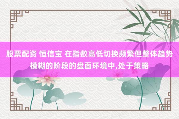 股票配资 恒信宝 在指数高低切换频繁但整体趋势模糊的阶段的盘面环境中,处于策略