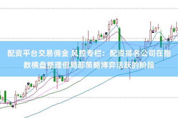 配资平台交易佣金 风控专栏：配资排名公司在指数横盘整理但局部策略博弈活跃的阶段