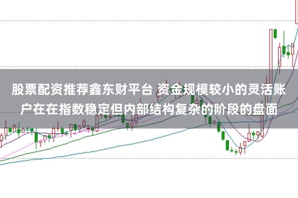 股票配资推荐鑫东财平台 资金规模较小的灵活账户在在指数稳定但内部结构复杂的阶段的盘面