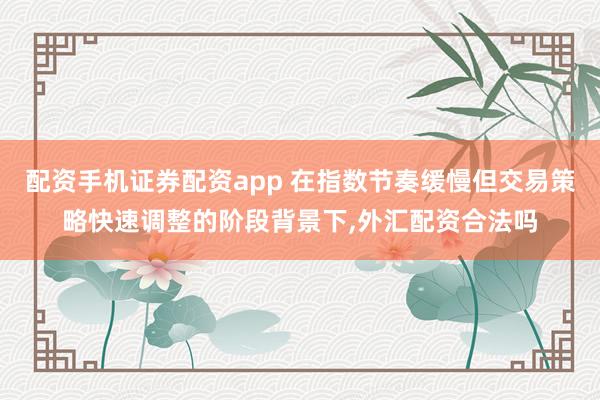配资手机证券配资app 在指数节奏缓慢但交易策略快速调整的阶段背景下,外汇配资合法吗