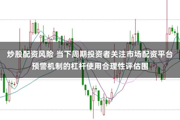 炒股配资风险 当下周期投资者关注市场配资平台预警机制的杠杆使用合理性评估围