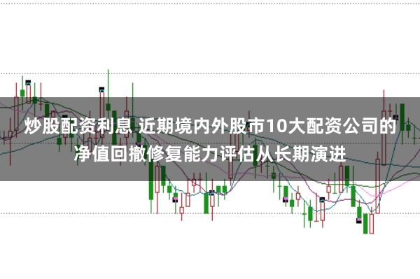 炒股配资利息 近期境内外股市10大配资公司的净值回撤修复能力评估从长期演进