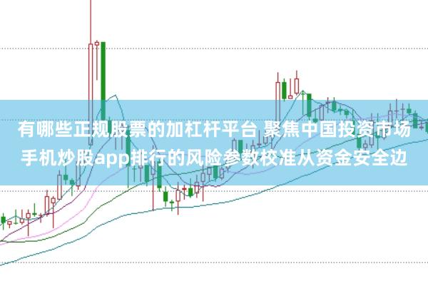 有哪些正规股票的加杠杆平台 聚焦中国投资市场手机炒股app排行的风险参数校准从资金安全边