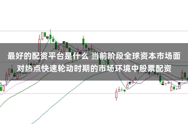 最好的配资平台是什么 当前阶段全球资本市场面对热点快速轮动时期的市场环境中股票配资