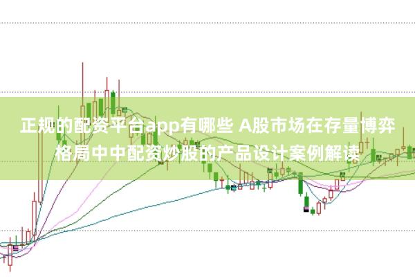 正规的配资平台app有哪些 A股市场在存量博弈格局中中配资炒股的产品设计案例解读