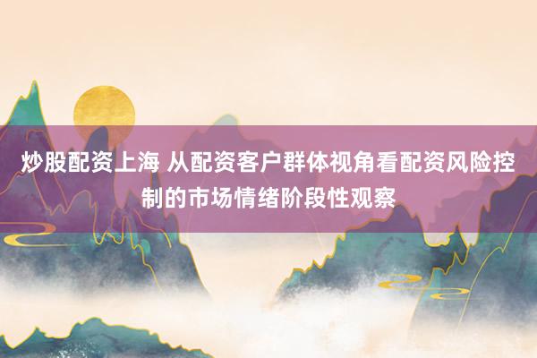 炒股配资上海 从配资客户群体视角看配资风险控制的市场情绪阶段性观察