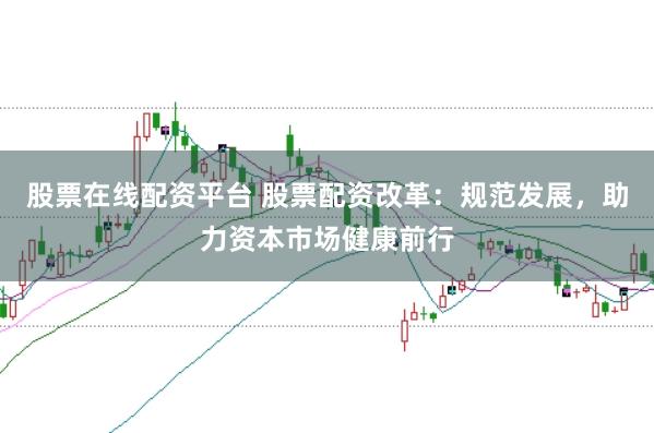 股票在线配资平台 股票配资改革：规范发展，助力资本市场健康前行