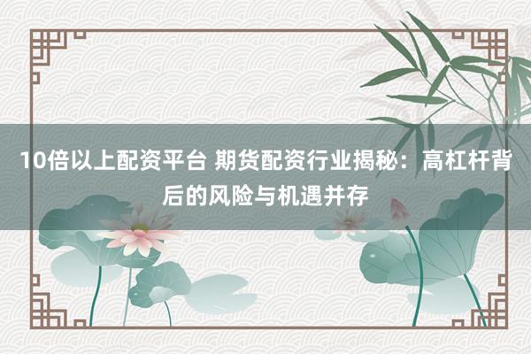 10倍以上配资平台 期货配资行业揭秘：高杠杆背后的风险与机遇并存