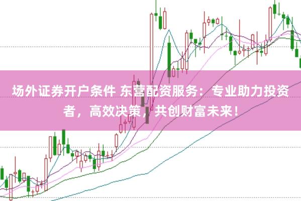 场外证券开户条件 东营配资服务：专业助力投资者，高效决策，共创财富未来！