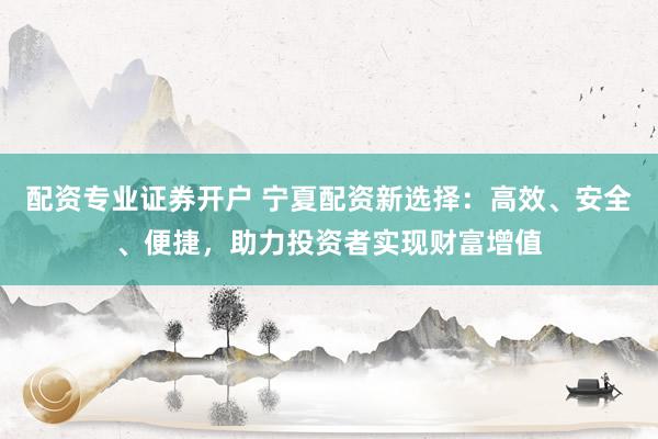 配资专业证券开户 宁夏配资新选择：高效、安全、便捷，助力投资者实现财富增值