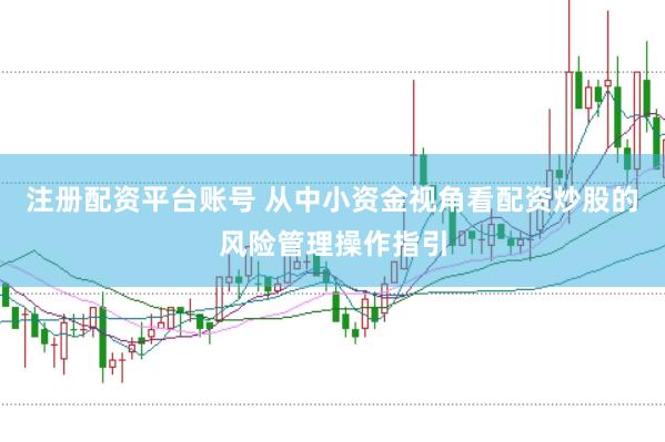 注册配资平台账号 从中小资金视角看配资炒股的风险管理操作指引