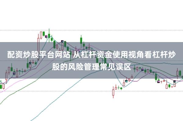 配资炒股平台网站 从杠杆资金使用视角看杠杆炒股的风险管理常见误区