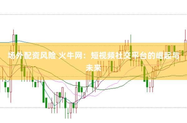 场外配资风险 火牛网：短视频社交平台的崛起与未来