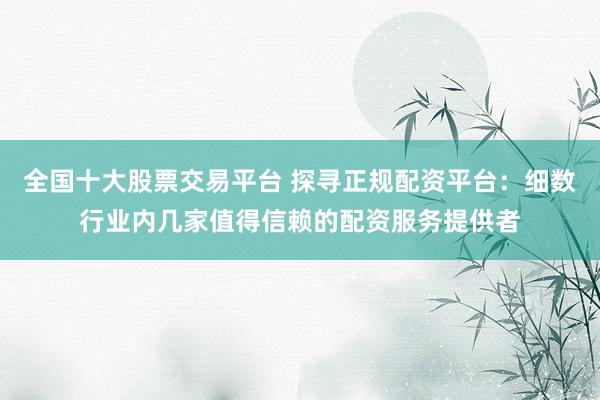 全国十大股票交易平台 探寻正规配资平台：细数行业内几家值得信赖的配资服务提供者