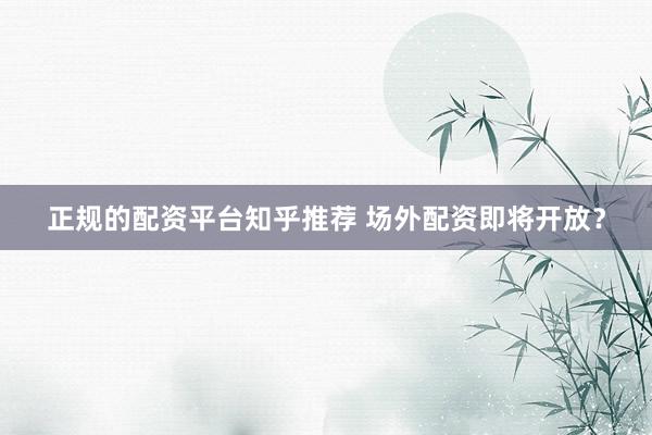 正规的配资平台知乎推荐 场外配资即将开放？