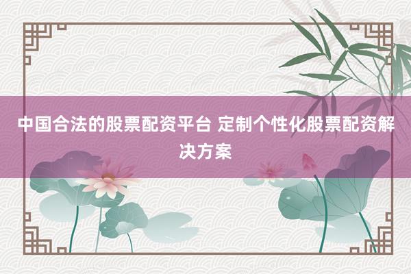 中国合法的股票配资平台 定制个性化股票配资解决方案