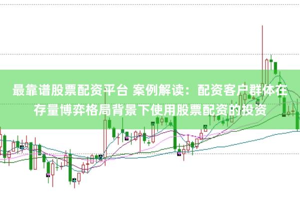 最靠谱股票配资平台 案例解读：配资客户群体在存量博弈格局背景下使用股票配资的投资
