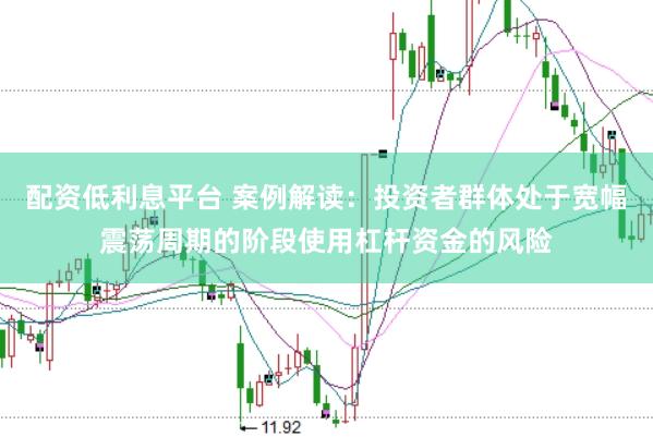 配资低利息平台 案例解读：投资者群体处于宽幅震荡周期的阶段使用杠杆资金的风险