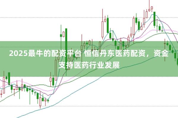 2025最牛的配资平台 恒信丹东医药配资，资金支持医药行业发展