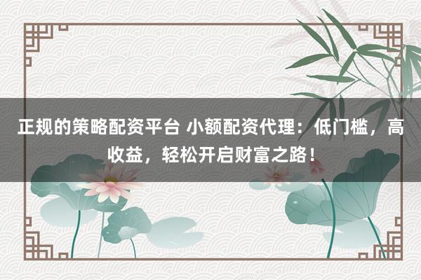 正规的策略配资平台 小额配资代理：低门槛，高收益，轻松开启财富之路！